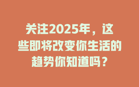 关注2025年，这些即将改变你生活的趋势你知道吗？ 一