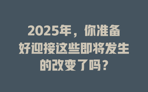 2025年，你准备好迎接这些即将发生的改变了吗？ 一