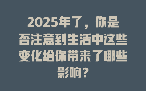 2025年了，你是否注意到生活中这些变化给你带来了哪些影响？ 一
