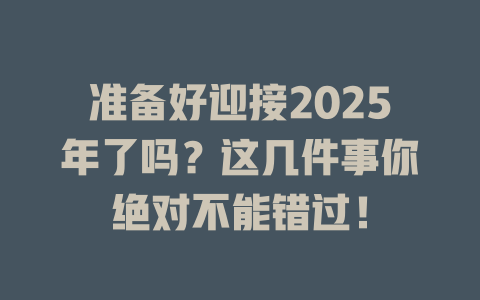 准备好迎接2025年了吗?这几件事你绝对不能错过! 一