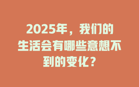 2025年，我们的生活会有哪些意想不到的变化？ 一