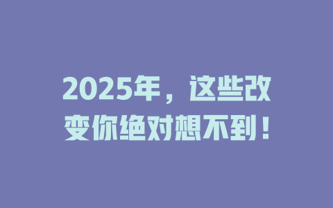2025年，这些改变你绝对想不到！ 一