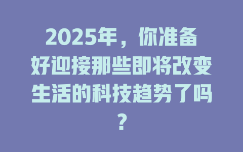 2025年，你准备好迎接那些即将改变生活的科技趋势了吗？ 一