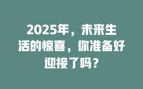 2025年，未来生活的惊喜，你准备好迎接了吗？ 一