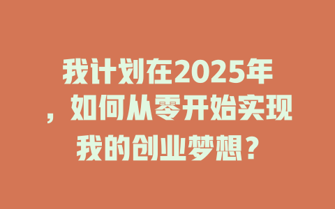 我计划在2025年，如何从零开始实现我的创业梦想？ 一
