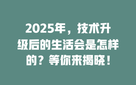 2025年，技术升级后的生活会是怎样的？等你来揭晓！ 一