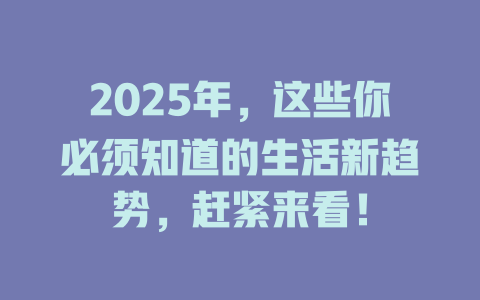2025年，这些你必须知道的生活新趋势，赶紧来看！ 一