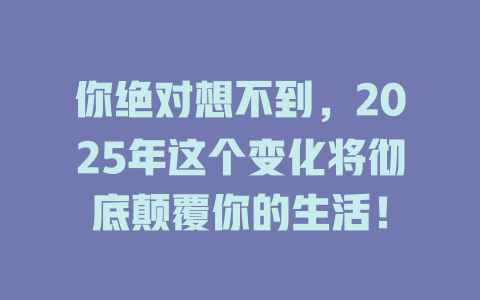 你绝对想不到，2025年这个变化将彻底颠覆你的生活！ 一
