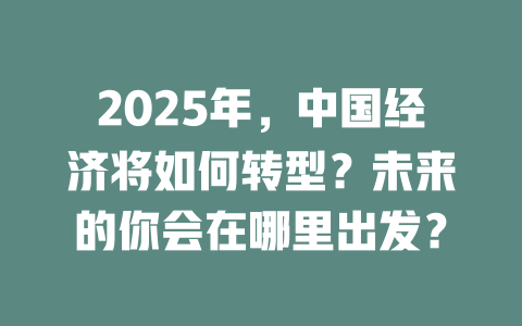2025年，中国经济将如何转型？未来的你会在哪里出发？ 一