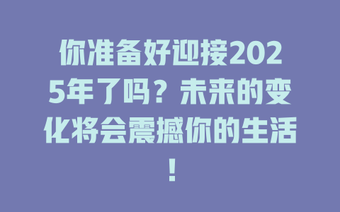 你准备好迎接2025年了吗？未来的变化将会震撼你的生活！ 一
