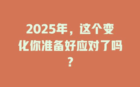 2025年，这个变化你准备好应对了吗？ 一