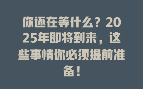 你还在等什么？2025年即将到来，这些事情你必须提前准备！ 一