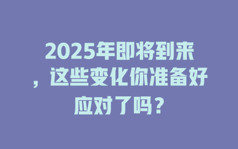 2025年即将到来，这些变化你准备好应对了吗？ 一