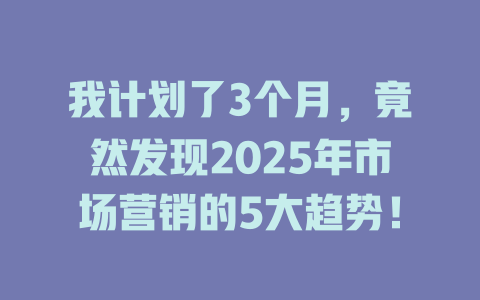 我计划了3个月，竟然发现2025年市场营销的5大趋势！ 一