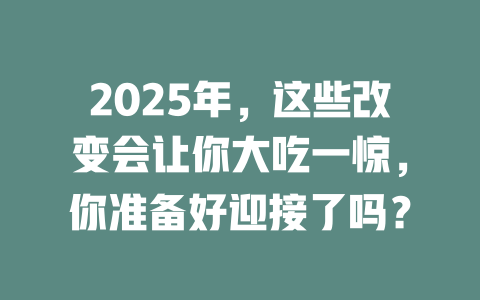 2025年，这些改变会让你大吃一惊，你准备好迎接了吗？ 一