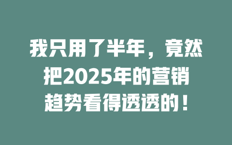 我只用了半年，竟然把2025年的营销趋势看得透透的！ 一