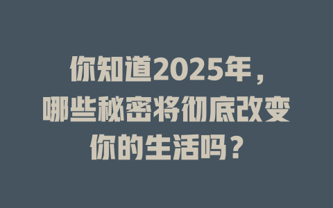 你知道2025年，哪些秘密将彻底改变你的生活吗？ 一