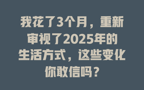 我花了3个月，重新审视了2025年的生活方式，这些变化你敢信吗？ 一