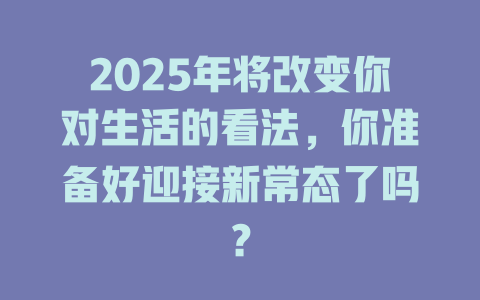 2025年将改变你对生活的看法，你准备好迎接新常态了吗？ 一