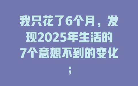 我只花了6个月,发现2025年生活的7个意想不到的变化; 一