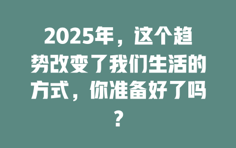 2025年，这个趋势改变了我们生活的方式，你准备好了吗？ 一