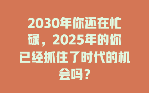 2030年你还在忙碌，2025年的你已经抓住了时代的机会吗？ 一