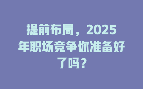 提前布局，2025年职场竞争你准备好了吗？ 一