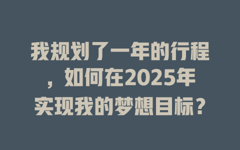 我规划了一年的行程，如何在2025年实现我的梦想目标？ 一