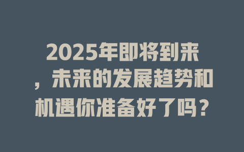 2025年即将到来，未来的发展趋势和机遇你准备好了吗？ 一