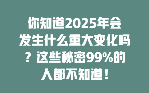 你知道2025年会发生什么重大变化吗？这些秘密99%的人都不知道！ 一