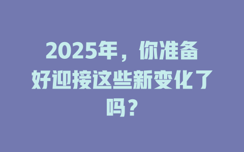2025年，你准备好迎接这些新变化了吗？ 一