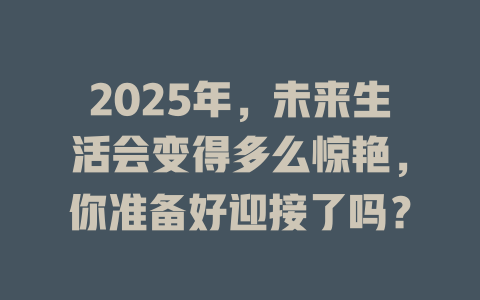 2025年，未来生活会变得多么惊艳，你准备好迎接了吗？ 一