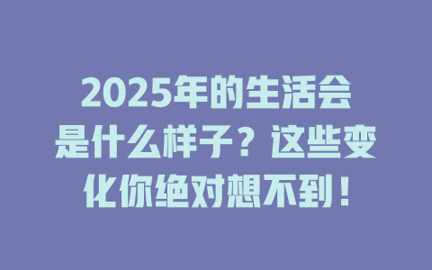 2025年的生活会是什么样子？这些变化你绝对想不到！ 一
