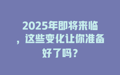 2025年即将来临，这些变化让你准备好了吗？ 一