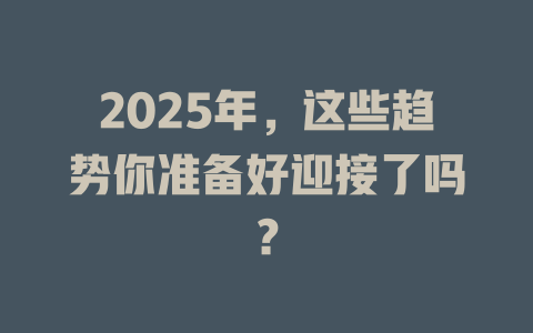 2025年，这些趋势你准备好迎接了吗？ 一