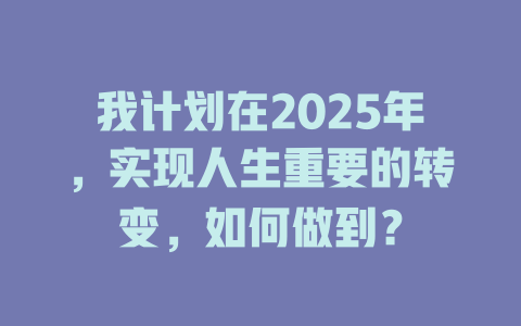 我计划在2025年，实现人生重要的转变，如何做到？ 一