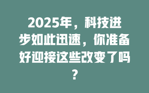 2025年，科技进步如此迅速，你准备好迎接这些改变了吗？ 一