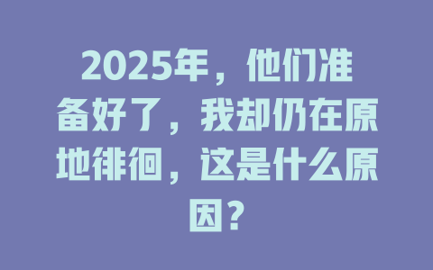 2025年,他们准备好了,我却仍在原地徘徊,这是什么原因? 一