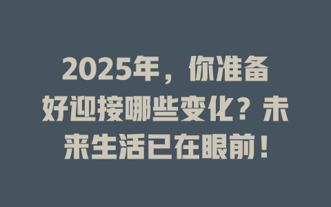 2025年，你准备好迎接哪些变化？未来生活已在眼前！ 一