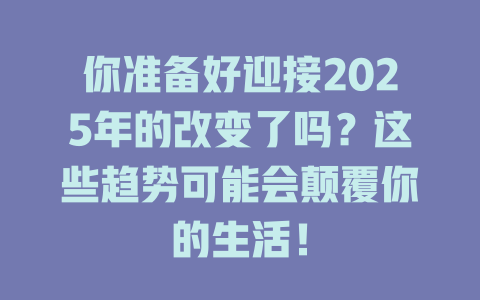 你准备好迎接2025年的改变了吗？这些趋势可能会颠覆你的生活！ 一