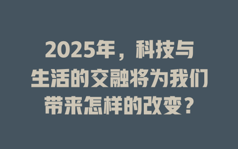 2025年，科技与生活的交融将为我们带来怎样的改变？ 一