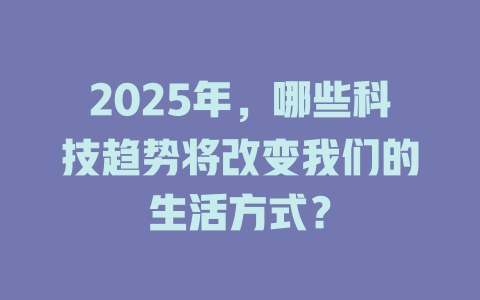 2025年，哪些科技趋势将改变我们的生活方式？ 一