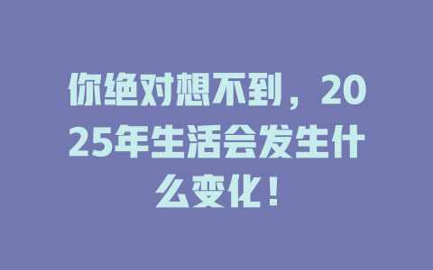 你绝对想不到，2025年生活会发生什么变化！ 一
