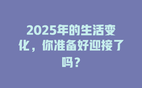 2025年的生活变化，你准备好迎接了吗？ 一
