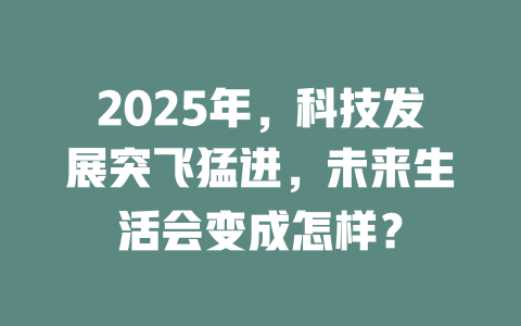 2025年，科技发展突飞猛进，未来生活会变成怎样？ 一