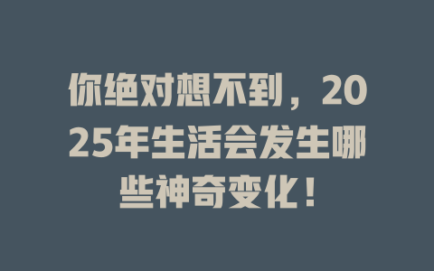 你绝对想不到，2025年生活会发生哪些神奇变化！ 一