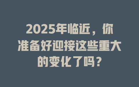 2025年临近，你准备好迎接这些重大的变化了吗？ 一