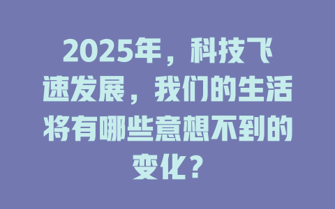 2025年，科技飞速发展，我们的生活将有哪些意想不到的变化？ 一