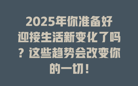 2025年你准备好迎接生活新变化了吗？这些趋势会改变你的一切！ 一
