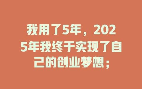 我用了5年，2025年我终于实现了自己的创业梦想； 一